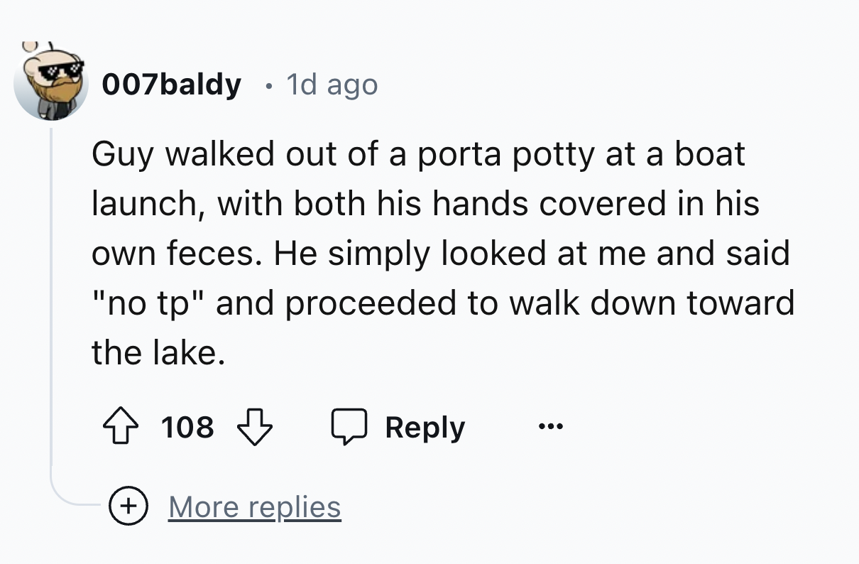 number - . 007baldy 1d ago Guy walked out of a porta potty at a boat launch, with both his hands covered in his own feces. He simply looked at me and said "no tp" and proceeded to walk down toward the lake. 108 More replies